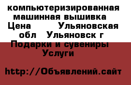 компьютеризированная машинная вышивка › Цена ­ 10 - Ульяновская обл., Ульяновск г. Подарки и сувениры » Услуги   